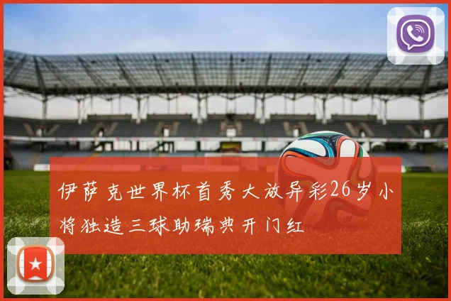 伊萨克世界杯首秀大放异彩26岁小将独造三球助瑞典开门红