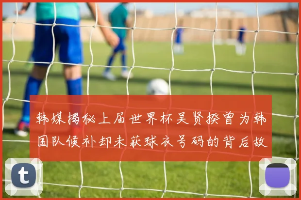 韩媒揭秘上届世界杯吴贤揆曾为韩国队候补却未获球衣号码的背后故事