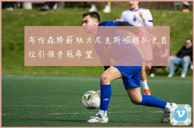 布伦森降薪助力尼克斯崛起队史首位引领夺冠希望