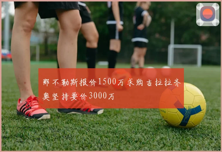 那不勒斯报价1500万求购吉拉拉齐奥坚持要价3000万