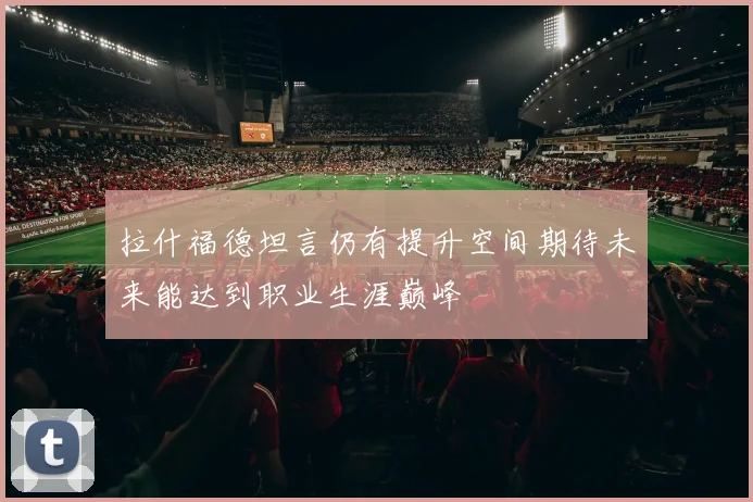 拉什福德坦言仍有提升空间期待未来能达到职业生涯巅峰