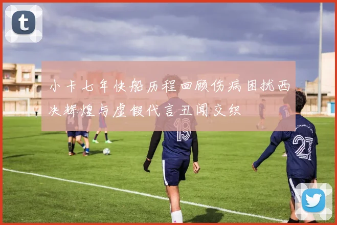 小卡七年快船历程回顾伤病困扰西决辉煌与虚假代言丑闻交织