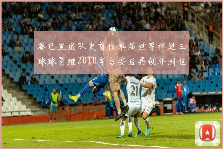 赛巴里成队史首位单届世界杯进三球球员继2010年吉安后再创非洲佳绩