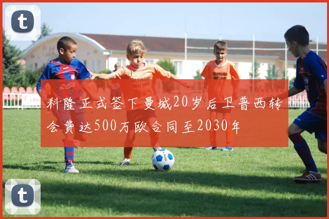 科隆正式签下曼城20岁后卫普西转会费达500万欧合同至2030年