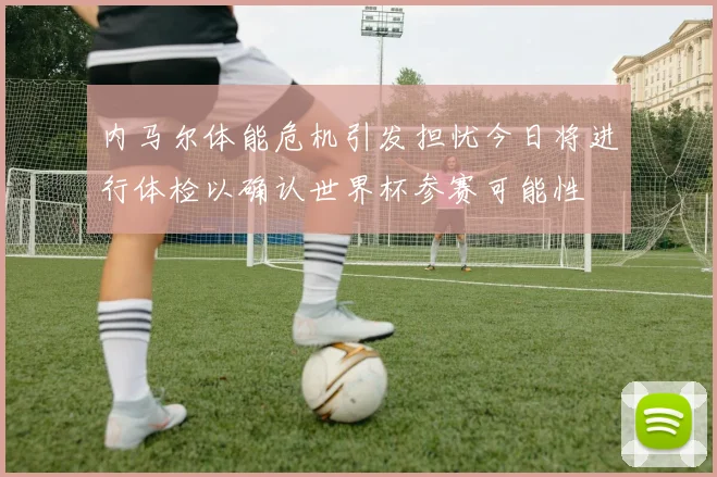 内马尔体能危机引发担忧今日将进行体检以确认世界杯参赛可能性