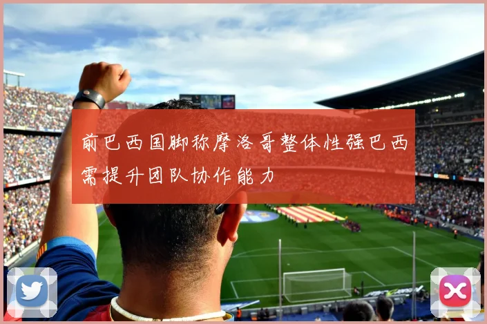 前巴西国脚称摩洛哥整体性强巴西需提升团队协作能力